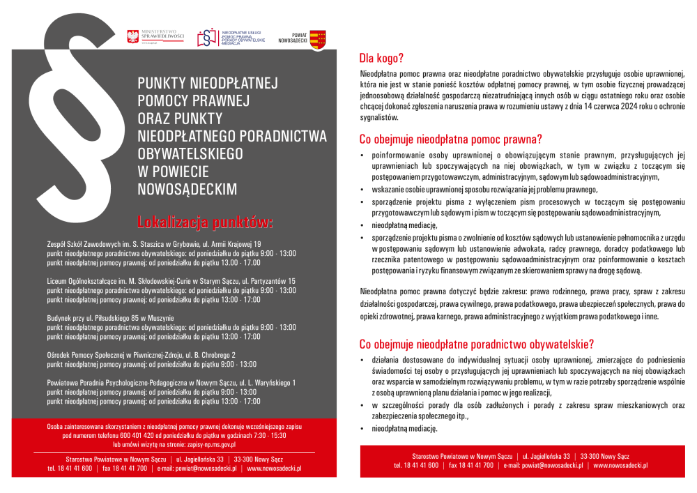 Punkty nieodpłatnej pomocy prawnej oraz punkty nieodpłatnego poradnictwa obywatelskiego w Powiecie Nowosądeckim Lokalizacja punktów: Zespół Szkół Zawodowych im S. Staszica w Grybowie, ul. Armii Krajowej 19 punkt nieodpłatnego poradnictwa obywatelskiego: od poniedziałku do piątku 9:00 - 13:00, punkt nieodpłatnej pomocy prawnej: od poniedziałku do piątku 13:00 - 17:00; Liceum Ogólnokształcące im. M. Skłodowskiej-Curie w Starym Sączu, ul. Partyzantów 15 punkt nieodpłatnego poradnictwa obywatelskiego: od poniedziałku do piątku 9:00 - 13:00, punkt nieodpłatnej pomocy prawnej: od poniedziałku do piątku 13:00 - 17:00; Budynek przy ul. Piłsudskiego 85 w Muszynie punkt nieodpłatnego poradnictwa obywatelskiego: od poniedziałku do piątku 9:00 - 13:00, punkt nieodpłatnej pomocy prawnej: od poniedziałku do piątku 13:00 - 17:00; Ośrodek Pomocy Społecznej w Piwnicznej-Zdroju, ul. B. Chrobrego 2 punkt nieodpłatnej pomocy prawnej: od poniedziałku do piątku 09:00 - 13:00; Powiatowa Poradnia Psychologiczno-Pedagogiczna w Nowym Sączu ul. L. Waryńskiego 1 punkt nieodpłatnej pomocy prawnej: od poniedziałku do piątku 09:00 - 13:00, punkt nieodpłatnej pomocy prawnej: od poniedziałku do piątku 13:00 - 17:00; Osoba zainteresowana skorzystaniem z nieodpłatnej pomocy prawnej dokonuje wcześniejszego zapisu pod numerem telefonu 600 401 420 od poniedziałku do piątku w godzinach 7:30 - 15:30 lub umówi wizytę na stronie: zapisy-np.ms.gov.pl Dla kogo? Nieodpłatna pomoc prawna oraz nieodpłatne poradnictwo obywatelskie przysługuje osobie uprawnionej, która nie jest w stanie ponieść kosztów odpłatnej pomocy prawnej, w tym osobie fizycznej prowadzącej jednoosobową działalność gospodarczą niezatrudniającą innych osób w ciągu ostatniego roku oraz osobie chcącej dokonać zgłoszenia naruszenia prawa w rozumieniu ustawy z dnia 14 czerwca 2024 roku o ochronie sygnalistów. Co obejmuje nieodpłatna pomoc prawna? poinformowanie osoby uprawnionej o obowiązującym stanie prawnym, przysługujących jej uprawnienia lub spoczywających na niej obowiązkach, w tym w związku z toczącym się postępowaniem przygotowawczym, administracyjnym, sądowym lub sądowo-administracyjnym;wskazanie osobie uprawnionej sposobu rozwiązania jej problemu prawnego; sporządzenie projektu pisma z wyłączeniem pism procesowych w toczącym się postępowaniu przygotowawczym lub sądowym i pism w toczącym się postępowaniu sądowo-administracyjnym;nieodpłatną mediację; sporządzenie projektu pisma o zwolnienie od kosztów sądowych lub ustanowienie pełnomocnika z urzędu w postępowaniu sądowym lub ustanowienie adwokata, radcy prawnego, doradcy podatkowego lub rzecznika patentowego w postępowaniu sądowo-administracyjnym oraz poinformowanie o kosztach postępowania i ryzyku finansowym związanym ze skierowaniem sprawy na drogę sądową; Nieodpłatna pomoc prawna dotyczyć będzie zakresu: prawa rodzinnego, prawa pracy, spraw z zakresu działalności gospodarczej, prawa cywilnego, prawa podatkowego, prawa ubezpieczeń społecznych, prawa do opieki zdrowotnej, prawa karnego, prawa administracyjnego z wyjątkiem prawa podatkowego i inne. Co obejmuje nieodpłatne poradnictwo obywatelskie? działania dostosowane do indywidualnej sytuacji osoby uprawnionej, zmierzające do podniesienia świadomości tej osoby o przysługujących jej uprawnieniach lub spoczywających na niej obowiązkach oraz wsparcia w samodzielnym rozwiązywaniu problemu, w tym w razie potrzeby sporządzenie wspólnie z osobą uprawnioną planu działania i pomoc w jego realizacji; w szczególności porady dla osób zadłużonych i porady z zakresu spraw mieszkaniowych oraz zabezpieczenia społecznego itp.; nieodpłatną mediację; Starostwo Powiatowe w Nowym Sączu ul Jagiellońska 33 33-300 Nowy Sącz tel 18 41 41 600, fax 18 41 41 700, e-mail: powiat@nowosadecki.pl, strona internetowa: www.nowosadecki.pl